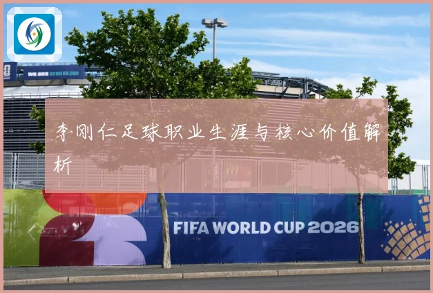 李刚仁足球职业生涯与核心价值解析
