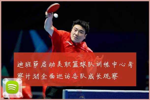 迪班萨启动美职篮球队训练中心考察计划全面巡访各队成长观察