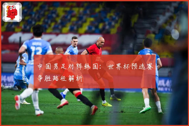 中国男足对阵韩国：世界杯预选赛争胜路径解析