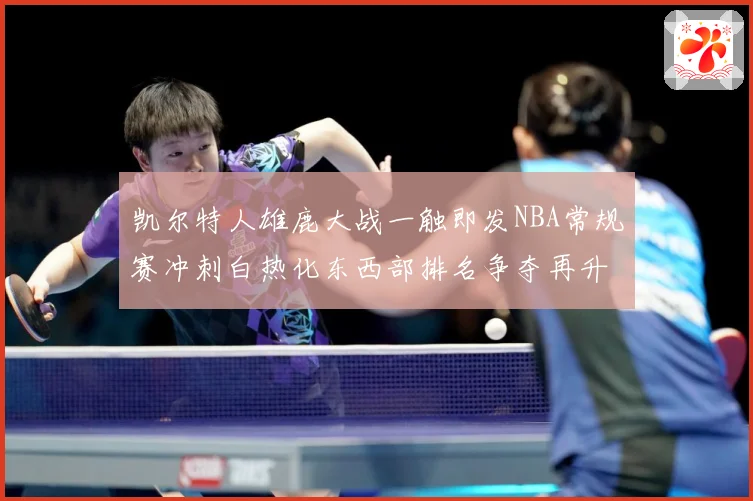 凯尔特人雄鹿大战一触即发NBA常规赛冲刺白热化东西部排名争夺再升级