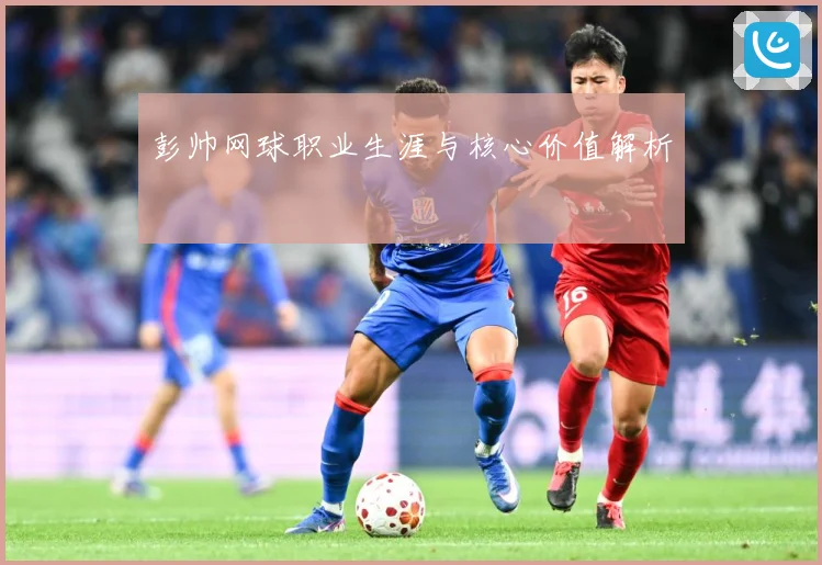彭帅网球职业生涯与核心价值解析