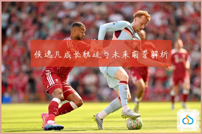 侯逸凡成长轨迹与未来前景解析